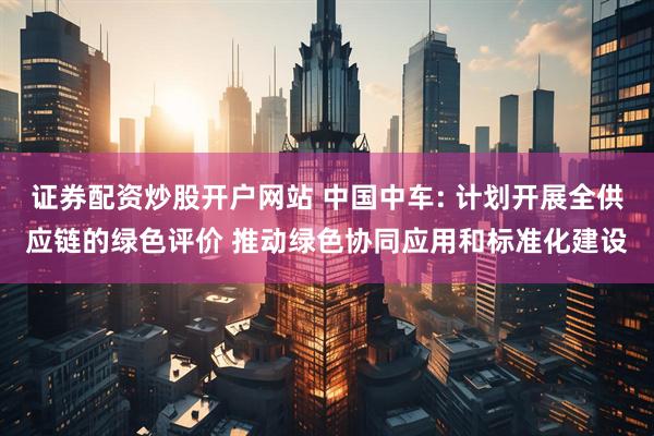 证券配资炒股开户网站 中国中车: 计划开展全供应链的绿色评价 推动绿色协同应用和标准化建设