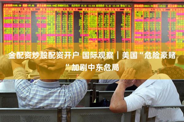 金配资炒股配资开户 国际观察｜美国“危险豪赌”加剧中东危局