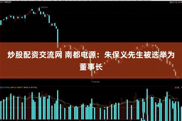 炒股配资交流网 南都电源：朱保义先生被选举为董事长