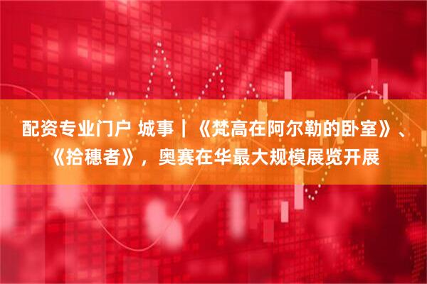 配资专业门户 城事｜《梵高在阿尔勒的卧室》、《拾穗者》，奥赛在华最大规模展览开展