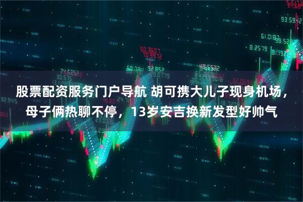 股票配资服务门户导航 胡可携大儿子现身机场，母子俩热聊不停，13岁安吉换新发型好帅气