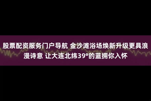 股票配资服务门户导航 金沙滩浴场焕新升级更具浪漫诗意 让大连北纬39°的蓝拥你入怀