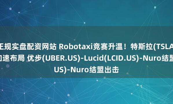 正规实盘配资网站 Robotaxi竞赛升温！特斯拉(TSLA.US)加速布局 优步(UBER.US)-Lucid(LCID.US)-Nuro结盟出击