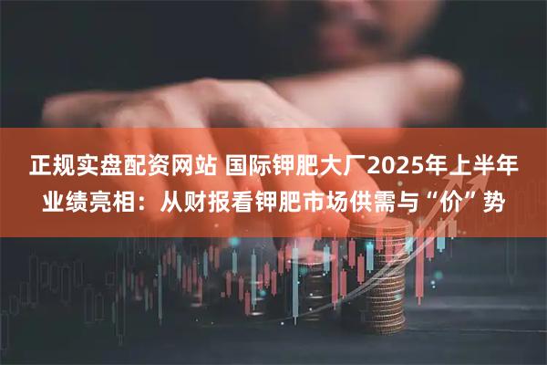 正规实盘配资网站 国际钾肥大厂2025年上半年业绩亮相：从财报看钾肥市场供需与“价”势