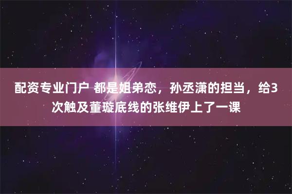 配资专业门户 都是姐弟恋，孙丞潇的担当，给3次触及董璇底线的张维伊上了一课