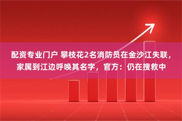 配资专业门户 攀枝花2名消防员在金沙江失联，家属到江边呼唤其名字，官方：仍在搜救中