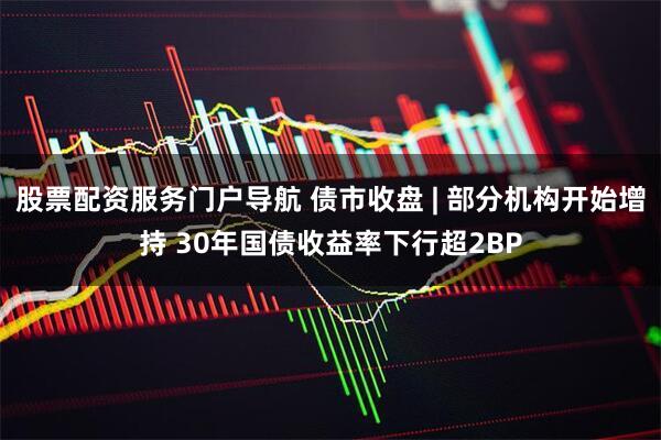 股票配资服务门户导航 债市收盘 | 部分机构开始增持 30年国债收益率下行超2BP