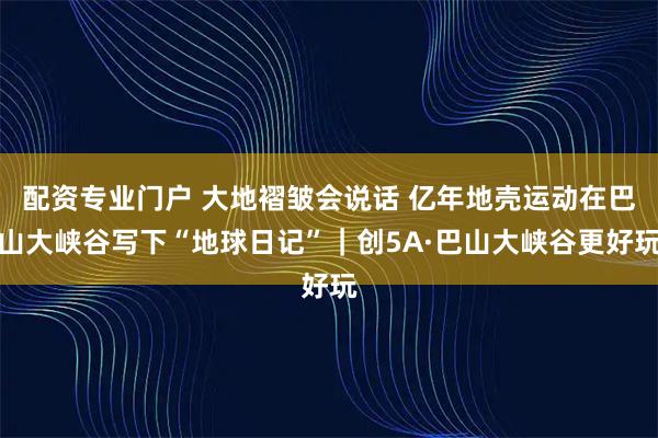 配资专业门户 大地褶皱会说话 亿年地壳运动在巴山大峡谷写下“地球日记”｜创5A·巴山大峡谷更好玩