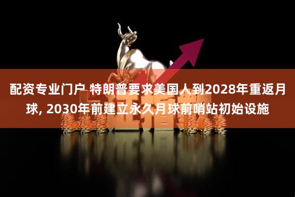 配资专业门户 特朗普要求美国人到2028年重返月球, 2030年前建立永久月球前哨站初始设施