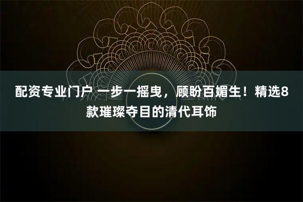 配资专业门户 一步一摇曳，顾盼百媚生！精选8款璀璨夺目的清代耳饰