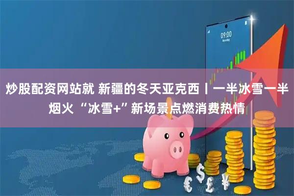 炒股配资网站就 新疆的冬天亚克西丨一半冰雪一半烟火 “冰雪+”新场景点燃消费热情